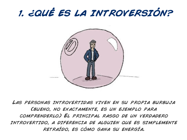 ¿Qué es la introversión?   Las personas introvertidas viven en su propia burbuja (bueno, no exactamente, es un ejemplo para comprenderlo) El principal rasgo de un auténtico introvertido, a diferencia de alguien que es simplemente retraído, es cómo gana su energía